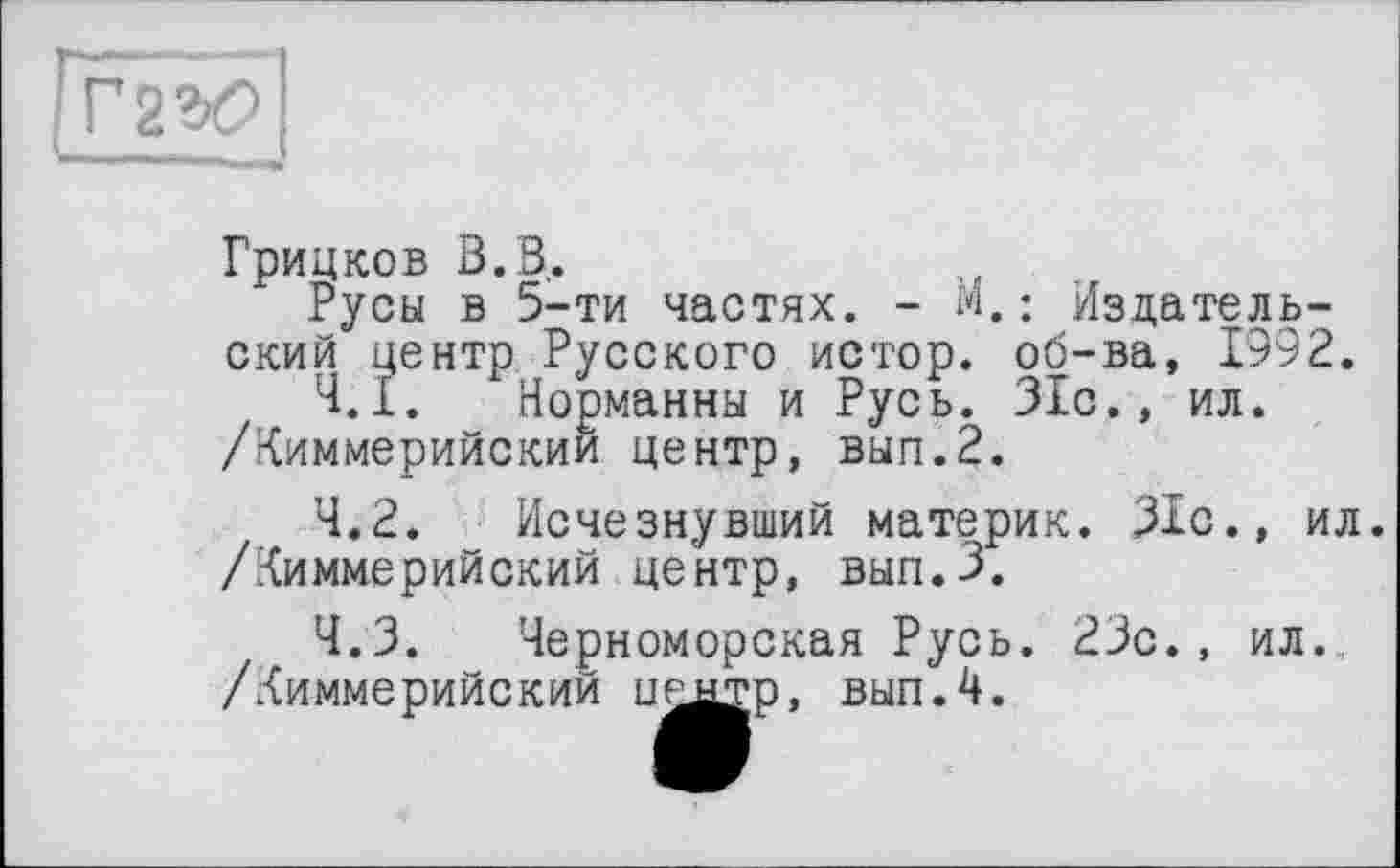 ﻿ІГ2Ю
Грицков В. В.
Русы в 5-ти частях. - м.: Издательский центр Русского истор. об-ва, 1992.
4.1.	Норманны и Русь. 31с., ил.
/Киммерийскии центр, вып.2.
4.2.	Исчезнувший материк. 31с., ил. /Киммерийский центр, вып.З.
4.3.	Черноморская Русь. 23с., ил.
/Киммерийский целтр. вып.4.